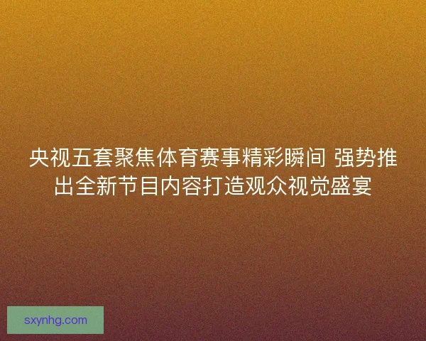 央视五套聚焦体育赛事精彩瞬间 强势推出全新节目内容打造观众视觉盛宴