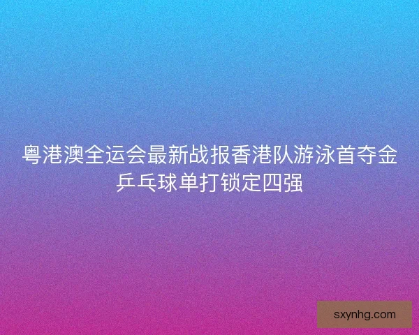 粤港澳全运会最新战报香港队游泳首夺金乒乓球单打锁定四强