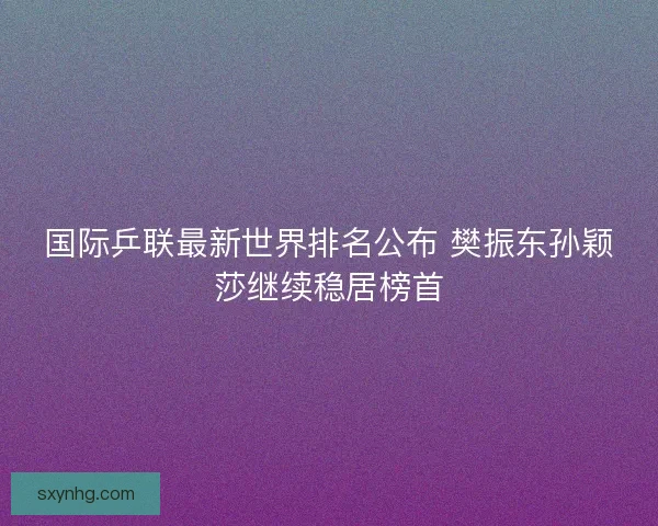 国际乒联最新世界排名公布 樊振东孙颖莎继续稳居榜首
