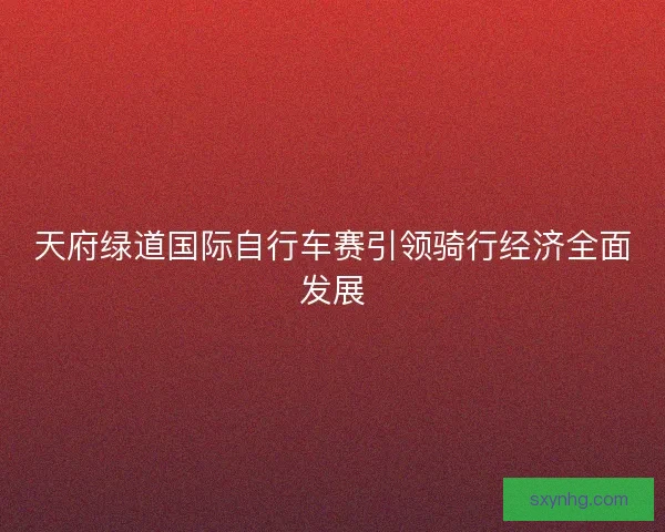 天府绿道国际自行车赛引领骑行经济全面发展