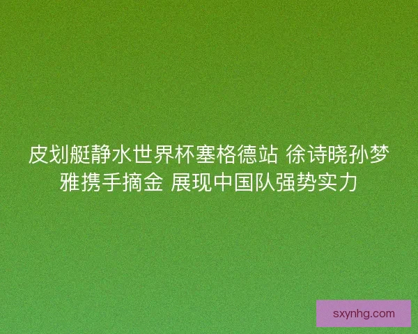 皮划艇静水世界杯塞格德站 徐诗晓孙梦雅携手摘金 展现中国队强势实力