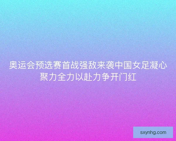 奥运会预选赛首战强敌来袭中国女足凝心聚力全力以赴力争开门红